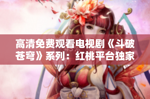 高清免費(fèi)觀看電視劇《斗破蒼穹》系列：紅桃平臺(tái)獨(dú)家播出最新劇集