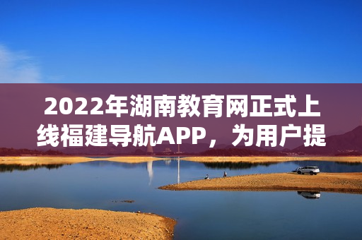 2022年湖南教育網(wǎng)正式上線福建導(dǎo)航APP，為用戶提供更便捷的全方位教育信息服務(wù)