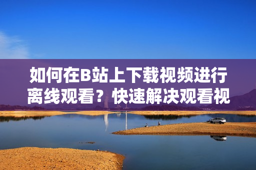 如何在B站上下載視頻進行離線觀看？快速解決觀看視頻時的網(wǎng)絡限制