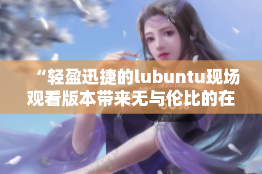 “輕盈迅捷的lubuntu現(xiàn)場觀看版本帶來無與倫比的在線觀賞體驗”