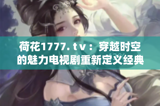 荷花1777. tⅴ：穿越時(shí)空的魅力電視劇重新定義經(jīng)典傳統(tǒng)