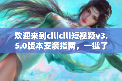 歡迎來(lái)到cilicili短視頻v3.5.0版本安裝指南，一鍵了解安裝步驟與使用技巧