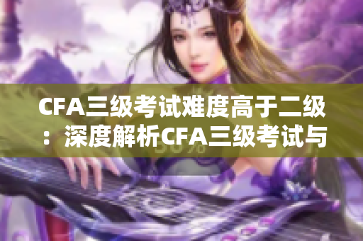 CFA三級(jí)考試難度高于二級(jí)：深度解析CFA三級(jí)考試與二級(jí)考試差異