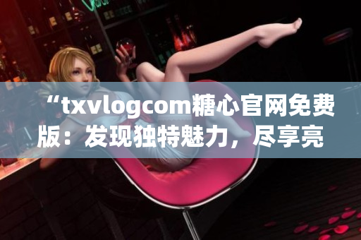 “txvlogcom糖心官網(wǎng)免費版：發(fā)現(xiàn)獨特魅力，盡享亮點魔力”