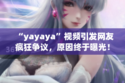 “yayaya”視頻引發(fā)網(wǎng)友瘋狂爭議，原因終于曝光！一起來看看吧