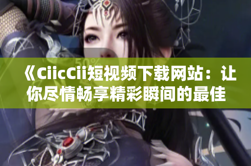 《CiicCii短視頻下載網(wǎng)站：讓你盡情暢享精彩瞬間的最佳選擇！》