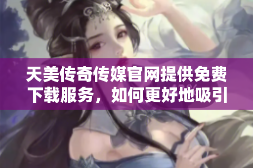 天美傳奇?zhèn)髅焦倬W(wǎng)提供免費下載服務，如何更好地吸引用戶？