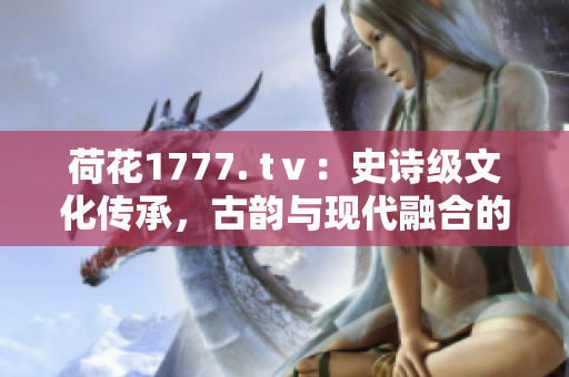 荷花1777. tⅴ：史詩(shī)級(jí)文化傳承，古韻與現(xiàn)代融合的奇跡