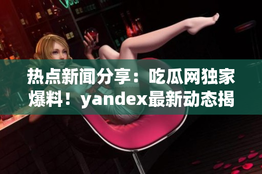 熱點新聞分享：吃瓜網(wǎng)獨家爆料！yandex最新動態(tài)揭秘