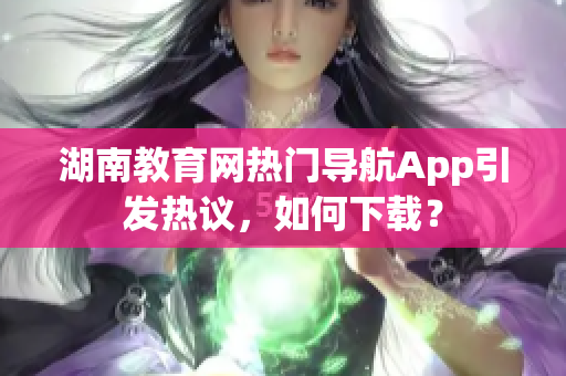 湖南教育網(wǎng)熱門導(dǎo)航App引發(fā)熱議，如何下載？