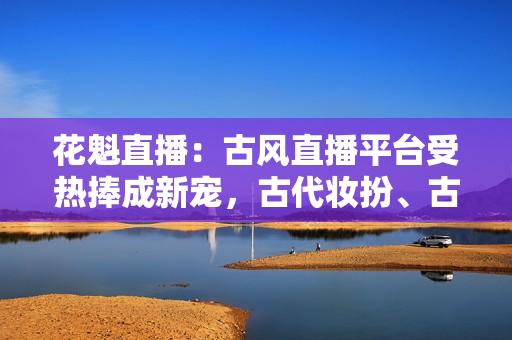 花魁直播：古風直播平臺受熱捧成新寵，古代妝扮、古典音樂在線引人入勝