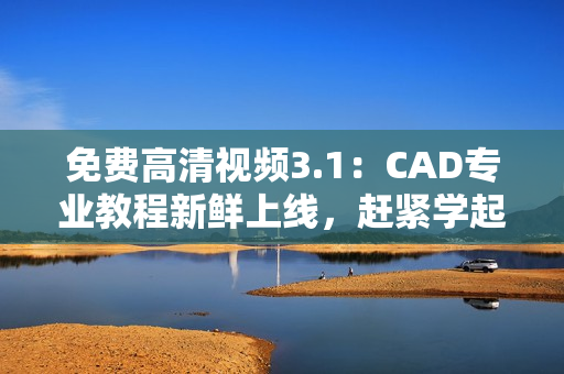 免費(fèi)高清視頻3.1：CAD專(zhuān)業(yè)教程新鮮上線，趕緊學(xué)起來(lái)