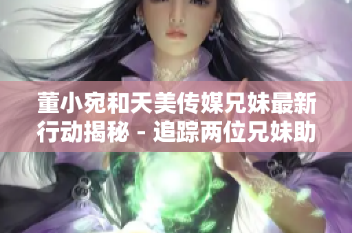 董小宛和天美傳媒兄妹最新行動揭秘 - 追蹤兩位兄妹助力天美傳媒高速發(fā)展