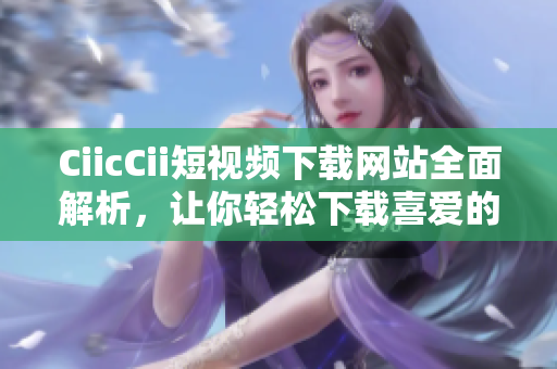 CiicCii短視頻下載網(wǎng)站全面解析，讓你輕松下載喜愛的視頻