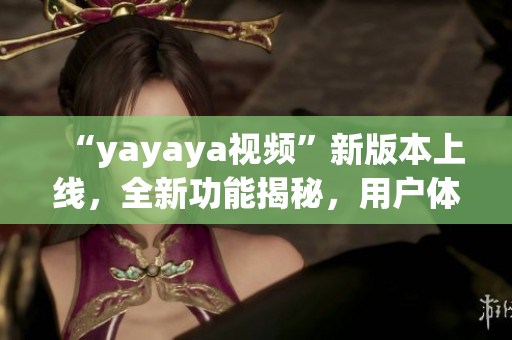 “yayaya視頻”新版本上線，全新功能揭秘，用戶體驗大幅提升