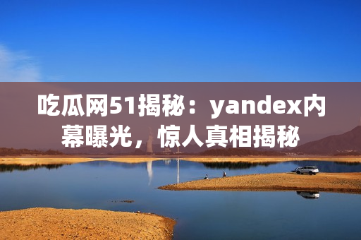 吃瓜網(wǎng)51揭秘：yandex內(nèi)幕曝光，驚人真相揭秘