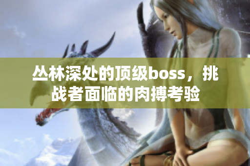 叢林深處的頂級(jí)boss，挑戰(zhàn)者面臨的肉搏考驗(yàn)