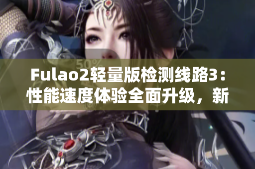 Fulao2輕量版檢測(cè)線路3：性能速度體驗(yàn)全面升級(jí)，新版本全面升級(jí)！