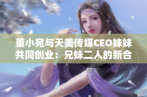 董小宛與天美傳媒CEO妹妹共同創(chuàng)業(yè)：兄妹二人的新合作引發(fā)關(guān)注