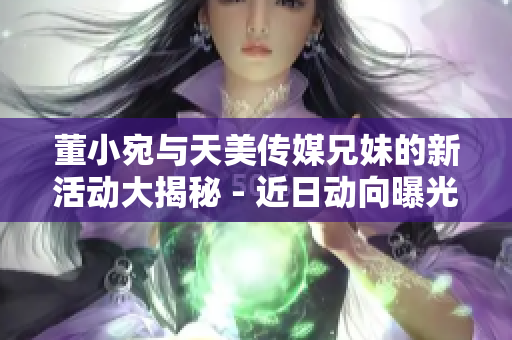 董小宛與天美傳媒兄妹的新活動大揭秘 - 近日動向曝光