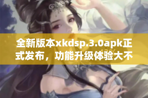 全新版本xkdsp.3.0apk正式發(fā)布，功能升級(jí)體驗(yàn)大不同