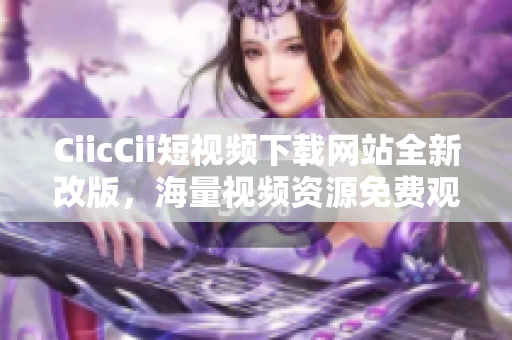 CiicCii短視頻下載網(wǎng)站全新改版，海量視頻資源免費(fèi)觀看, 輕松下載體驗(yàn)!