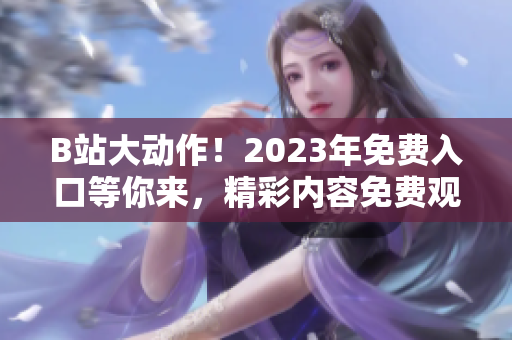 B站大動(dòng)作！2023年免費(fèi)入口等你來，精彩內(nèi)容免費(fèi)觀看