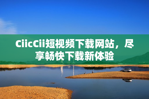 CiicCii短視頻下載網(wǎng)站，盡享暢快下載新體驗