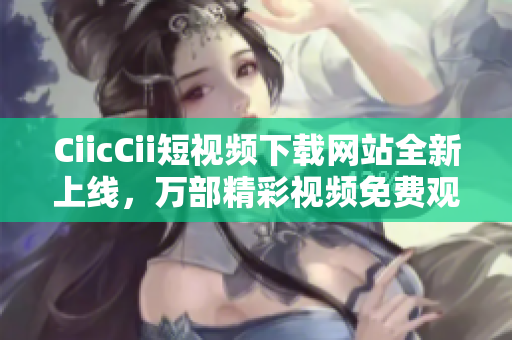 CiicCii短視頻下載網(wǎng)站全新上線，萬部精彩視頻免費(fèi)觀看