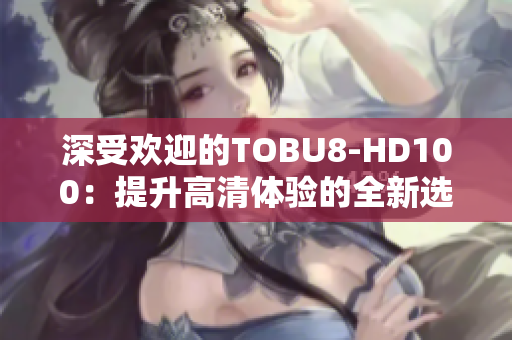 深受歡迎的TOBU8-HD100：提升高清體驗(yàn)的全新選擇