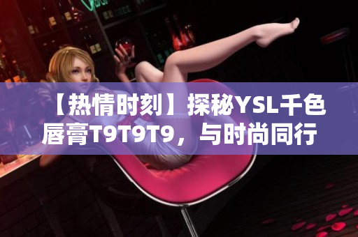 【熱情時(shí)刻】探秘YSL千色唇膏T9T9T9，與時(shí)尚同行，妝容煥新