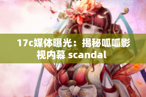 17c媒體曝光：揭秘呱呱影視內(nèi)幕 scandal 