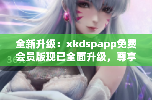 全新升級：xkdspapp免費會員版現(xiàn)已全面升級，尊享kdb無限暢享功能