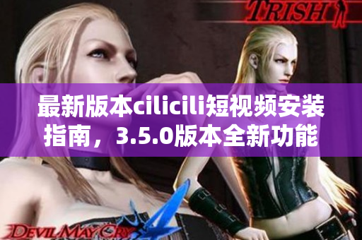 最新版本cilicili短視頻安裝指南，3.5.0版本全新功能解析！