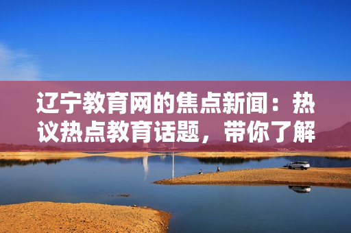 遼寧教育網(wǎng)的焦點新聞：熱議熱點教育話題，帶你了解最新資訊