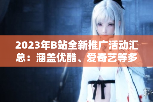 2023年B站全新推廣活動匯總：涵蓋優(yōu)酷、愛奇藝等多平臺，精彩內容不容錯過