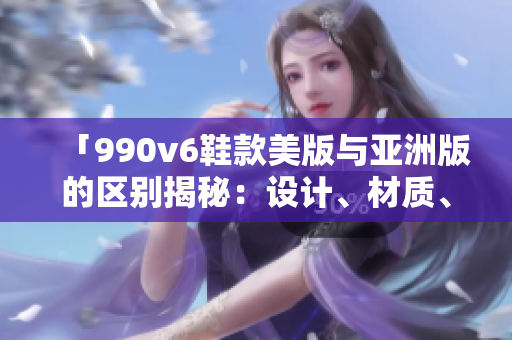 「990v6鞋款美版與亞洲版的區(qū)別揭秘：設(shè)計(jì)、材質(zhì)、尺碼差異全面解析」