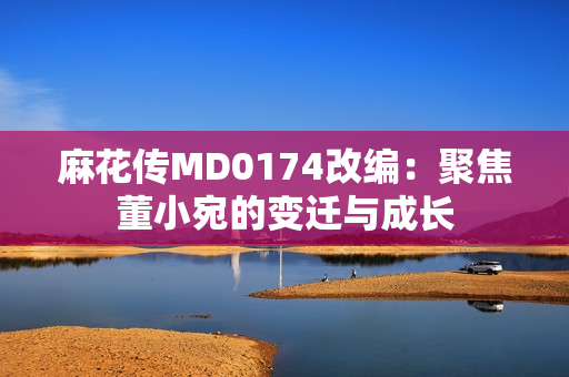 麻花傳MD0174改編：聚焦董小宛的變遷與成長