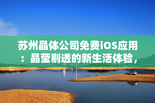 蘇州晶體公司免費iOS應(yīng)用：晶瑩剔透的新生活體驗，全方位解鎖晶體科技魅力