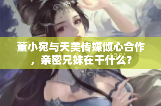 董小宛與天美傳媒傾心合作，親密兄妹在干什么？