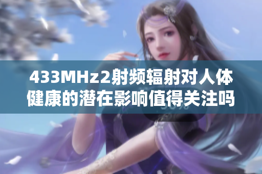 433MHz2射頻輻射對(duì)人體健康的潛在影響值得關(guān)注嗎？