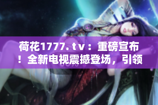 荷花1777. tⅴ：重磅宣布！全新電視震撼登場(chǎng)，引領(lǐng)視聽革命