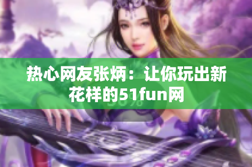 熱心網友張炳：讓你玩出新花樣的51fun網