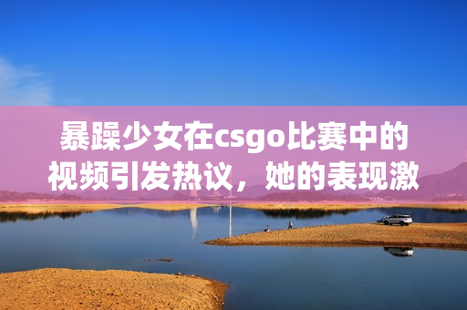 暴躁少女在csgo比賽中的視頻引發(fā)熱議，她的表現(xiàn)激起了玩家的討論和關(guān)注