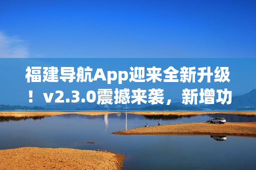 福建導(dǎo)航App迎來全新升級！v2.3.0震撼來襲，新增功能大揭秘