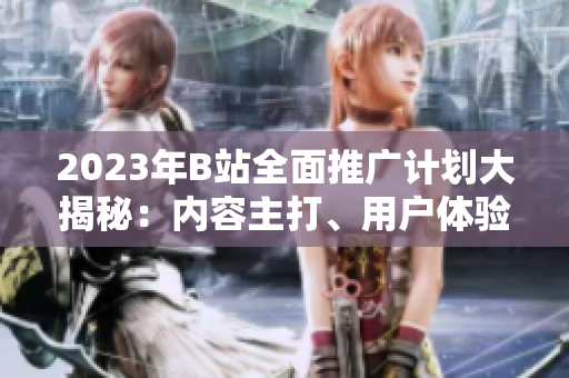 2023年B站全面推廣計劃大揭秘：內容主打、用戶體驗升級、全新合作揭曉