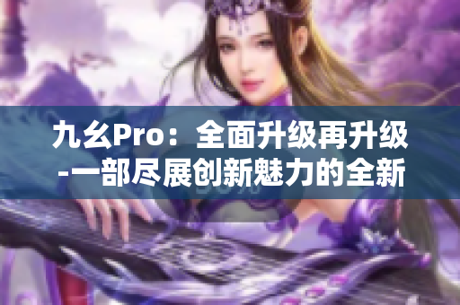 九幺Pro：全面升級(jí)再升級(jí)-一部盡展創(chuàng)新魅力的全新力作