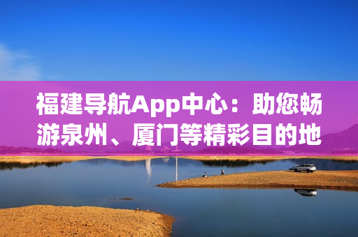 福建導(dǎo)航App中心：助您暢游泉州、廈門等精彩目的地