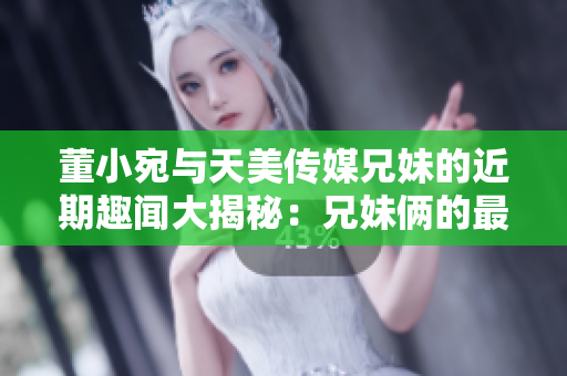 董小宛與天美傳媒兄妹的近期趣聞大揭秘：兄妹倆的最新活動曝光