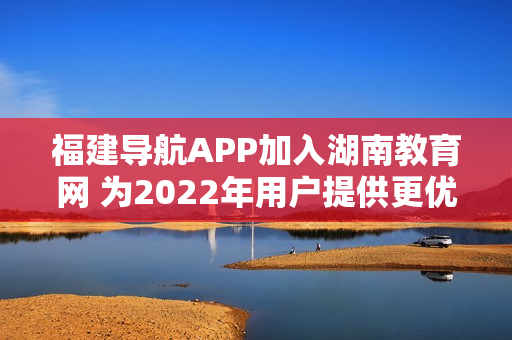 福建導(dǎo)航APP加入湖南教育網(wǎng) 為2022年用戶(hù)提供更優(yōu)質(zhì)的教育資源和服務(wù)